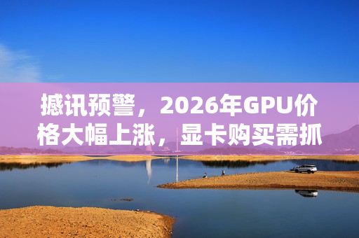 撼讯预警，2026年GPU价格大幅上涨，显卡购买需抓紧时间