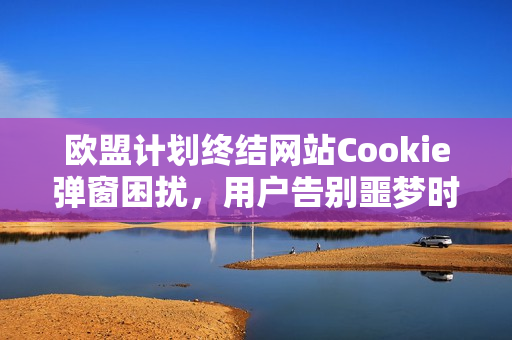 欧盟计划终结网站Cookie弹窗困扰，用户告别噩梦时代