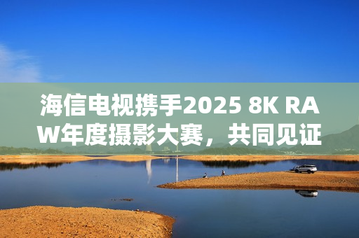 海信电视携手2025 8K RAW年度摄影大赛，共同见证影像魅力