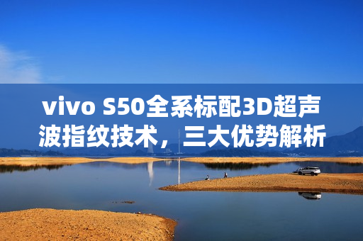 vivo S50全系标配3D超声波指纹技术，三大优势解析