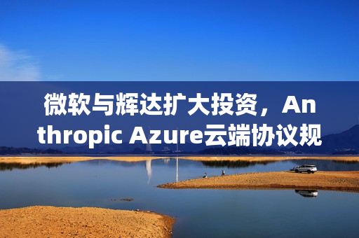微软与辉达扩大投资，Anthropic Azure云端协议规模达300亿美元合作计划