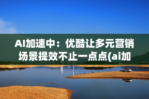 AI加速中：优酷让多元营销场景提效不止一点点(ai加速引擎要开吗)