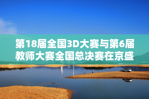 第18届全国3D大赛与第6届教师大赛全国总决赛在京盛大举行