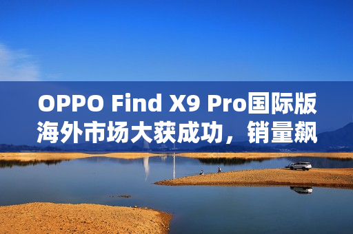 OPPO Find X9 Pro国际版海外市场大获成功,销量飙升三倍,与港行相比更具优势 OPPO Find X9 Pro国际版海外市场大获成功,销量飙升三倍,与港行相比更具优势