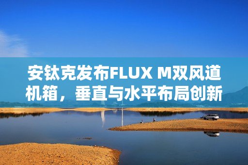 安钛克发布FLUX M双风道机箱,垂直与水平布局创新结合 安钛克发布FLUX M双风道机箱,垂直与水平布局创新结合