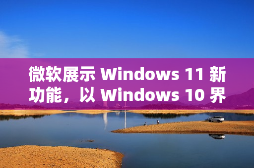 微软展示 Windows 11 新功能，以 Windows 10 界面为演示平台