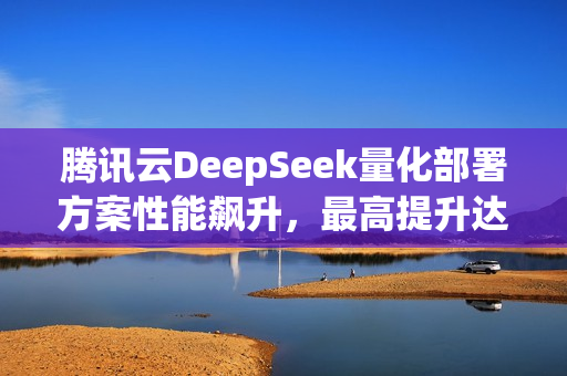 腾讯云DeepSeek量化部署方案性能飙升，最高提升达3.9X