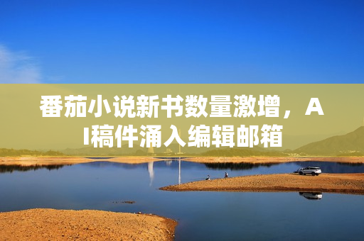 番茄小说新书数量激增，AI稿件涌入编辑邮箱