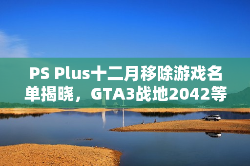PS Plus十二月移除游戏名单揭晓，GTA3战地2042等游戏即将下架