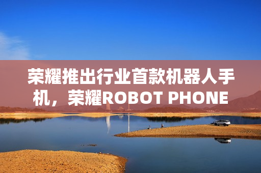 荣耀推出行业首款机器人手机，荣耀ROBOT PHONE真机亮相