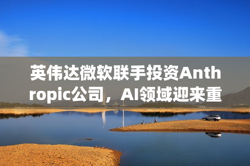 英伟达微软联手投资Anthropic公司,AI领域迎来重磅合作,投资达150亿美元 英伟达微软联手投资Anthropic公司,AI领域迎来重磅合作,投资达150亿美元