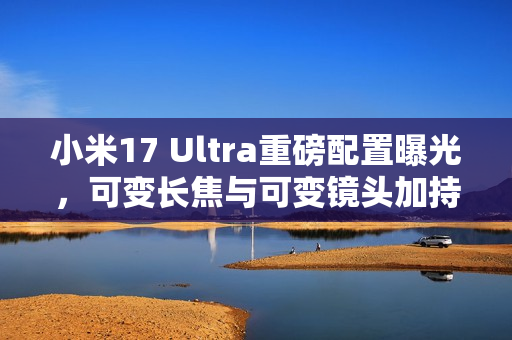 小米17 Ultra重磅配置曝光，可变长焦与可变镜头加持，年底亮相在即