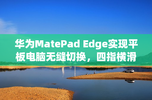 华为MatePad Edge实现平板电脑无缝切换，四指横滑引领深度融合新纪元