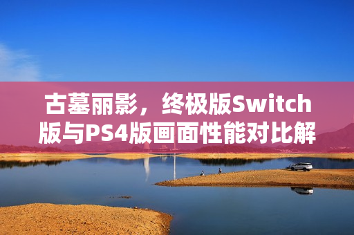 古墓丽影,终极版Switch版与PS4版画面性能对比解析,孰优孰劣? 古墓丽影,终极版Switch版与PS4版画面性能对比解析,孰优孰劣?