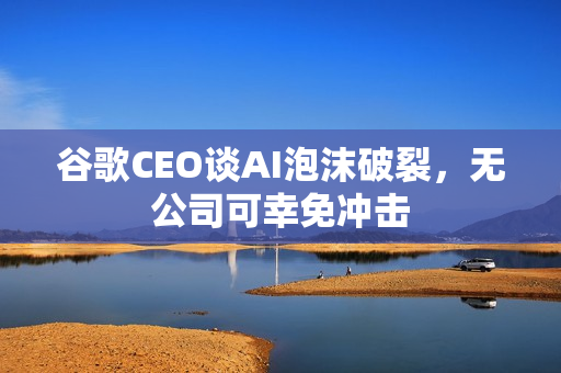 谷歌CEO谈AI泡沫破裂，无公司可幸免冲击