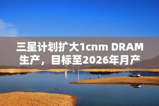 三星计划扩大1cnm DRAM生产,目标至2026年月产能达20万片晶圆——扩大生产规模,提升技术实力 三星计划扩大1cnm DRAM生产,目标至2026年月产能达20万片晶圆——扩大生产规模,提升技术实力