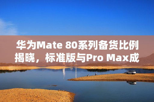 华为Mate 80系列备货比例揭晓，标准版与Pro Max成市场主力