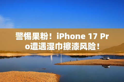 警惕果粉！iPhone 17 Pro遭遇湿巾擦漆风险！