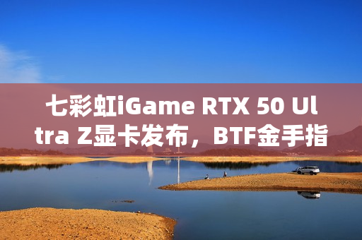 七彩虹iGame RTX 50 Ultra Z显卡发布,BTF金手指供电技术引领性能巅峰至5070 Ti 七彩虹iGame RTX 50 Ultra Z显卡发布,BTF金手指供电技术引领性能巅峰至5070 Ti
