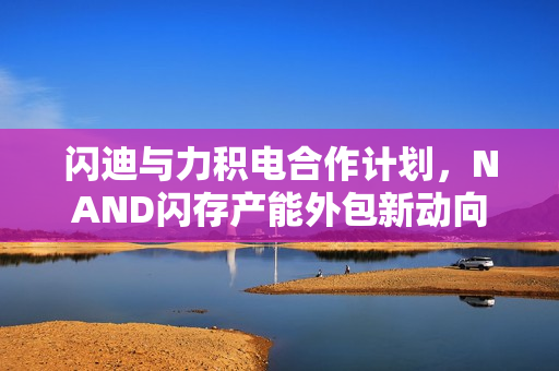 闪迪与力积电合作计划，NAND闪存产能外包新动向