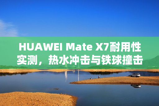 HUAWEI Mate X7耐用性实测，热水冲击与铁球撞击无损表现惊艳！
