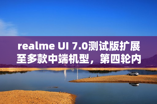 realme UI 7.0测试版扩展至多款中端机型,第四轮内测正式启动 realme UI 7.0测试版扩展至多款中端机型,第四轮内测正式启动