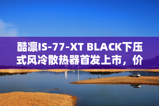 酷凛IS-77-XT BLACK下压式风冷散热器首发上市，价格仅需209元