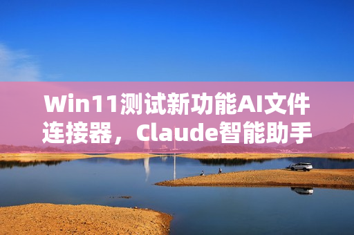 Win11测试新功能AI文件连接器,Claude智能助手可直接请求本地文件功能体验报告 Win11测试新功能AI文件连接器,Claude智能助手可直接请求本地文件功能体验报告