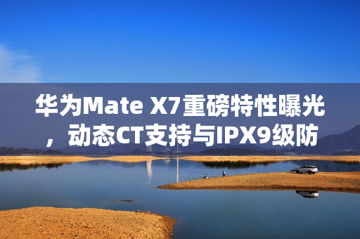 华为Mate X7重磅特性曝光，动态CT支持与IPX9级防水，余承东亲自介绍