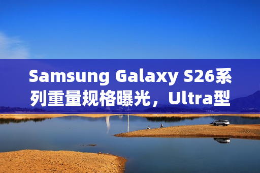 Samsung Galaxy S26系列重量规格曝光，Ultra型号重量微减