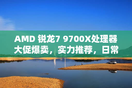 AMD 锐龙7 9700X处理器大促爆卖，实力推荐，日常好价不容错过