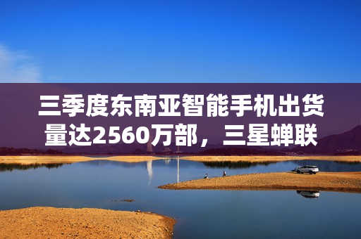 三季度东南亚智能手机出货量达2560万部，三星蝉联榜首