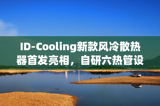 ID-Cooling新款风冷散热器首发亮相，自研六热管设计，仅售209元！