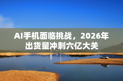 AI手机面临挑战，2026年出货量冲刺六亿大关