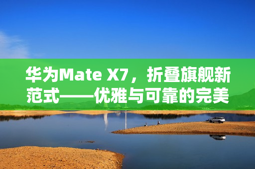 华为Mate X7，折叠旗舰新范式——优雅与可靠的完美融合