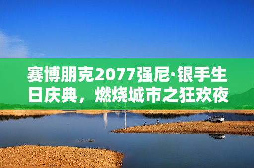 赛博朋克2077强尼·银手生日庆典，燃烧城市之狂欢夜！