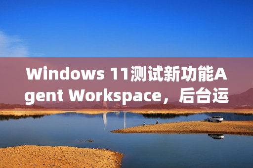 Windows 11测试新功能Agent Workspace，后台运行的AI智能体亮相