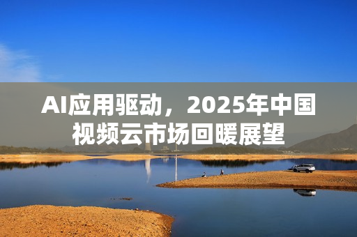 AI应用驱动,2025年中国视频云市场回暖展望 AI应用驱动,2025年中国视频云市场回暖展望