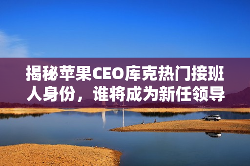 揭秘苹果CEO库克热门接班人身份，谁将成为新任领导者？