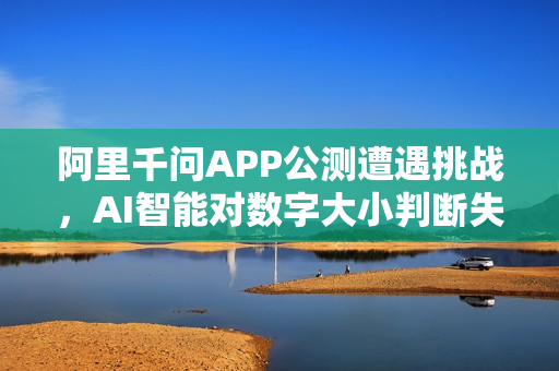 阿里千问APP公测遭遇挑战，AI智能对数字大小判断失误并成功纠错
