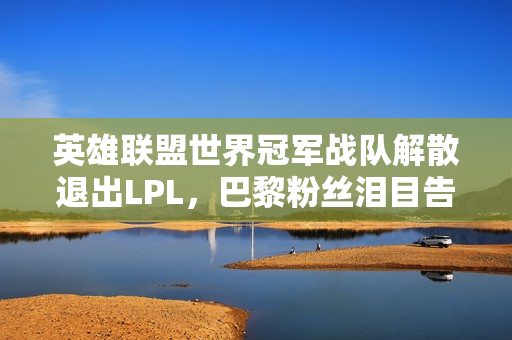 英雄联盟世界冠军战队解散退出LPL，巴黎粉丝泪目告别