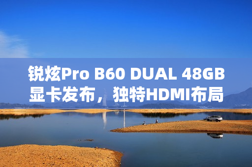 锐炫Pro B60 DUAL 48GB显卡发布，独特HDMI布局，性能震撼亮相