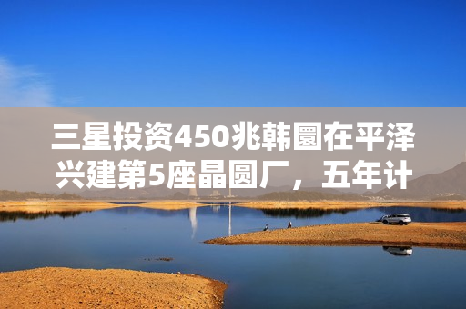 三星投资450兆韩圜在平泽兴建第5座晶圆厂，五年计划启动