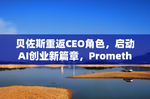 贝佐斯重返CEO角色，启动AI创业新篇章，Prometheus启动