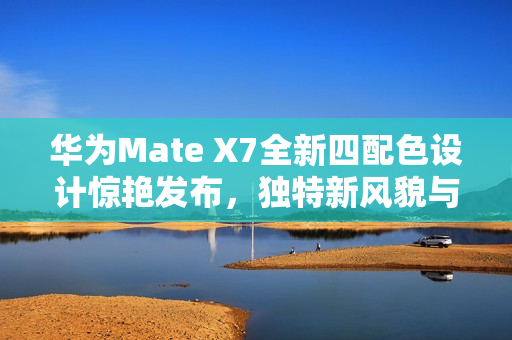 华为Mate X7全新四配色设计惊艳发布，独特新风貌与超强辨识度引领潮流