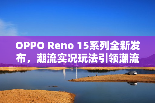 OPPO Reno 15系列全新发布，潮流实况玩法引领潮流新境界