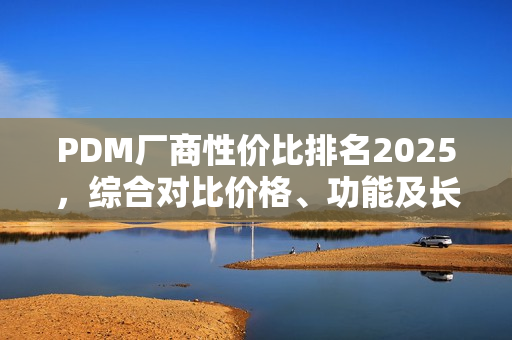 PDM厂商性价比排名2025，综合对比价格、功能及长期价值