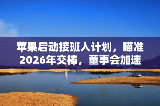 苹果启动接班人计划,瞄准2026年交棒,董事会加速寻找库克继任者 苹果启动接班人计划,瞄准2026年交棒,董事会加速寻找库克继任者