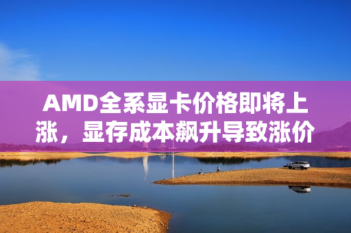 AMD全系显卡价格即将上涨，显存成本飙升导致涨价趋势明显