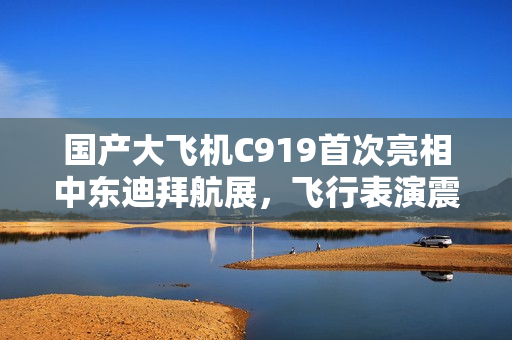 国产大飞机C919首次亮相中东迪拜航展,飞行表演震撼登场 国产大飞机C919首次亮相中东迪拜航展,飞行表演震撼登场